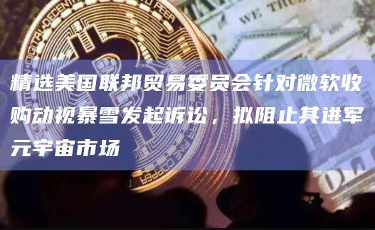 精选美国联邦贸易委员会针对微软收购动视暴雪发起诉讼，拟阻止其进军元宇宙市场-第1张图片-欧易下载