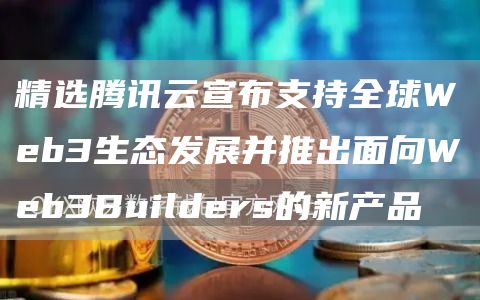 精选腾讯云宣布支持全球Web3生态发展并推出面向Web3Builders的新产品1