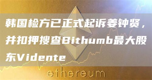 韩国检方已正式起诉姜钟贤，并扣押搜查Bithumb最大股东Vidente1