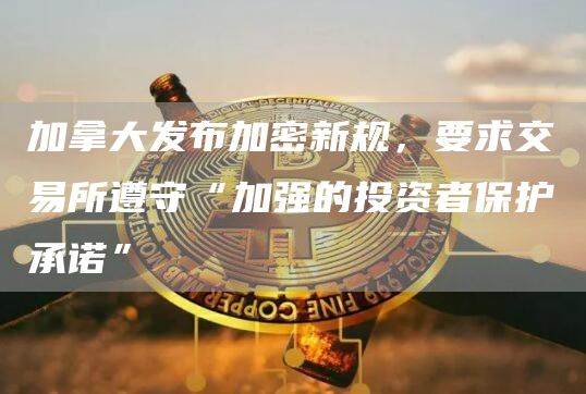 加拿大发布加密新规,要求交易所遵守“加强的投资者保护承诺”1