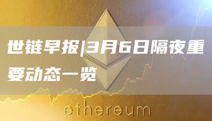 世链早报|3月6日隔夜重要动态一览1