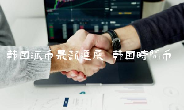 韩国派币最新进展-第1张图片-欧易下载