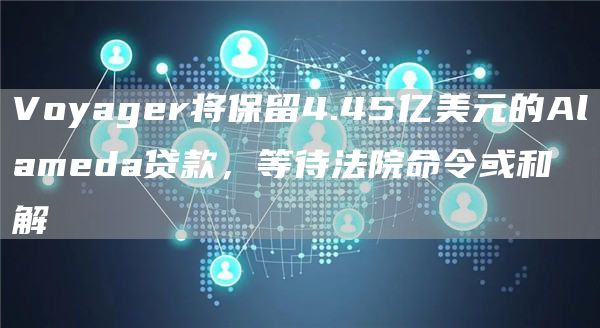 Voyager将保留4.45亿美元的Alameda贷款，等待法院命令或和解1