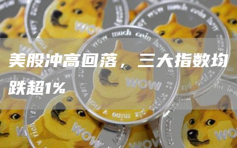 美股冲高回落，三大指数均跌超1%1