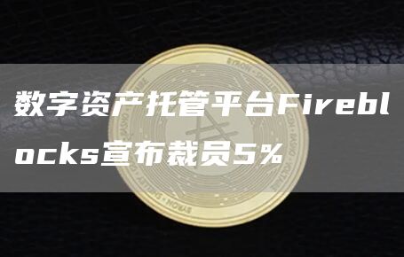 数字资产托管平台Fireblocks宣布裁员5%1