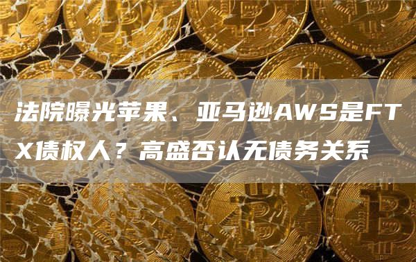 法院曝光苹果、亚马逊AWS是FTX债权人？高盛否认无债务关系1