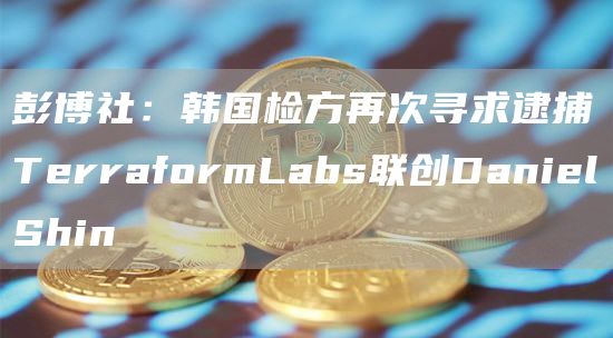 彭博社：韩国检方再次寻求逮捕TerraformLabs联创DanielShin1