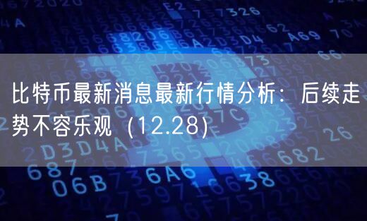 比特币最新消息最新行情分析：后续走势不容乐观（12.28）-第1张图片-binance下载