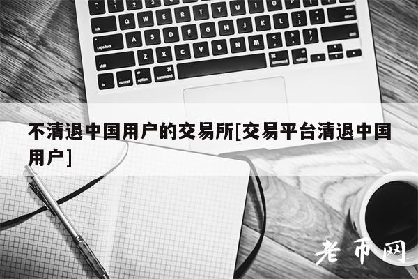 不清退中国用户的交易所[交易平台清退中国用户]-第1张图片-binance下载