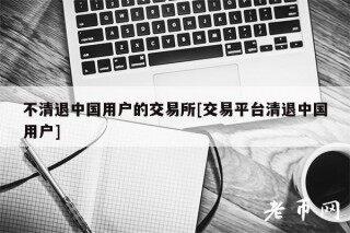 不清退中国用户的交易所[交易平台清退中国用户]