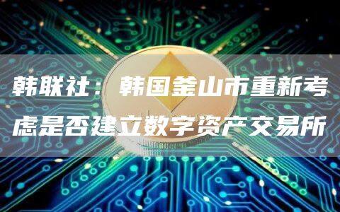 韩联社：韩国釜山市重新考虑是否建立数字资产交易所-第1张图片-binance下载