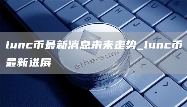 lunc币最新消息未来走势_lunc币最新进展