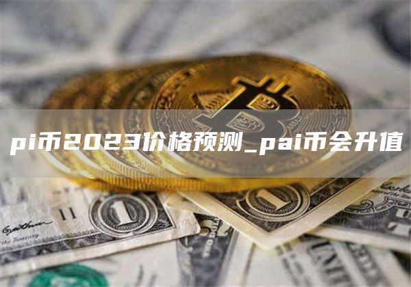 pi币2023价格预测_pai币会升值