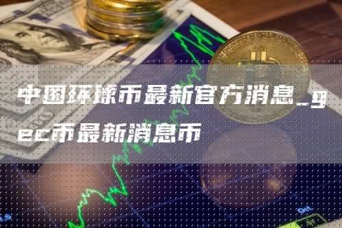 中国环球币最新官方消息_gc币最新消息币