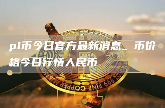 pi币今日官方最新消息_π币价格今日行情人民币