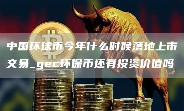 中国环球币今年什么时候落地上市交易_gc环保币还有投资价值吗