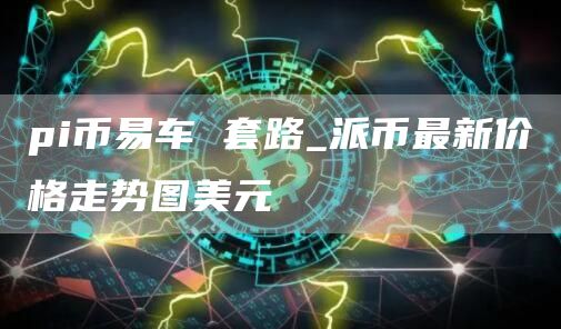 pi币易车 套路_派币最新价格走势图美元