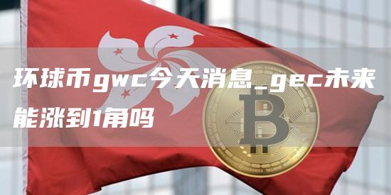 环球币gwc今天消息_gc未来能涨到1角吗