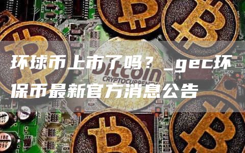 环球币上市了吗？_gc环保币最新官方消息公告