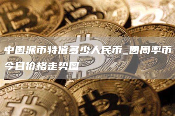 中国派币特值多少人民币_圆周率币今日价格走势图